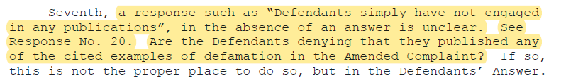 Seventh, a response such as “Defendants simply have not engaged in any publications”, in the absence of an answer is unclear. See Response No. 20. Are the Defendants denying that they published any of the cited examples of defamation in the Amended Complaint? If so, this is not the proper place to do so, but in the Defendants’ Answer.