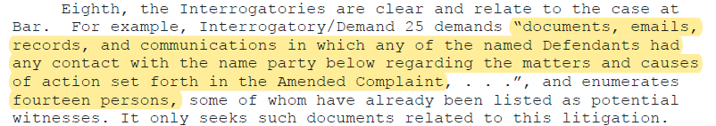 Eighth, the Interrogatories are clear and relate to the case at Bar. For example, Interrogatory/Demand 25 demands “documents, emails, records, and communications in which any of the named Defendants had any contact with the name party below regarding the matters and causes of action set forth in the Amended Complaint, . . .”, and enumerates fourteen persons, some of whom have already been listed as potential witnesses.