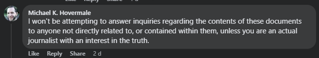 A screenshot of a comment from 2 days ago by Michael K. Hovermale: I won't be attempting to answer inquiries regarding the contents of these documents to anyone not directly related to, or contained within them, unless you are an actual journalist with an interest in the truth.