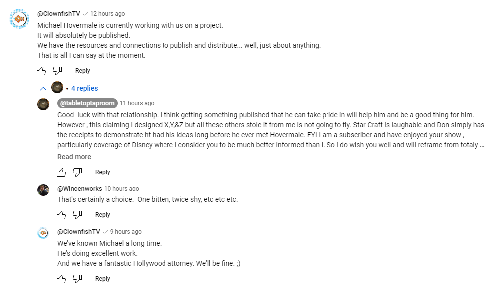 A screenshot of YouTube comments on Tabletop Taproom's video, starting with ClownfishTV Michael Hovermale is currently working with us on a project. It will absolutely be published. We have the resources and connections to publish and distribute... well, just about anything. That is all I can say at the moment.  After some expressions of doubt as to the wisdom of this endeavour by Tom and myself, Clownfish later states We've know Michael a long time. He's doing excellent work. And we have a fantastic Hollywood attorney. We'll be fine. ;)