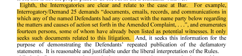 Eighth, the Interrogatories are clear and relate to the case at Bar.  For example, Interrogatory/Demand 25 demands “documents, emails, records, and communications in which any of the named Defendants had any contact with the name party below regarding the matters and causes of action set forth in the Amended Complaint, . . .”, and enumerates fourteen persons, some of whom have already been listed as potential witnesses. It only seeks such documents related to this litigation.  And, it seeks this information for the purpose of demonstrating the Defendants’ repeated publication of the defamatory statements.  It is reasonable and justifiable under the liberal interpretation of the Rules.  