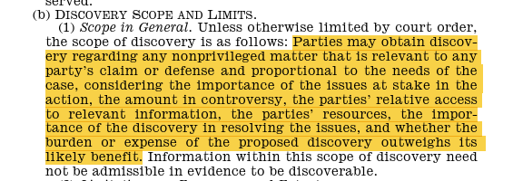 (b) DISCOVERYSCOPEANDLIMITS. (1) Scope in General. Unless otherwise limited by court order, the scope of discovery is as follows: Parties may obtain discovery regarding any nonprivileged matter that is relevant to any party’s claim or defense and proportional to the needs of the case, considering the importance of the issues at stake in the action, the amount in controversy, the parties’ relative access to relevant information, the parties’ resources, the importance of the discovery in resolving the issues, and whether the burden or expense of the proposed discovery outweighs its likely benefit. Information within this scope of discovery need not be admissible in evidence to be discoverable. 