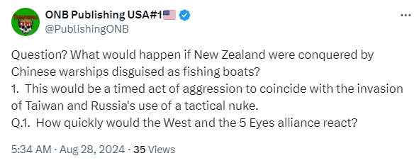 @PublishingONB Question? What would happen if New Zealand were conquered by Chinese warships disguised as fishing boats? 1.  This would be a timed act of aggression to coincide with the invasion of Taiwan and Russia's use of a tactical nuke. Q.1.  How quickly would the West and the 5 Eyes alliance react? 5:34 AM · Aug 28, 2024