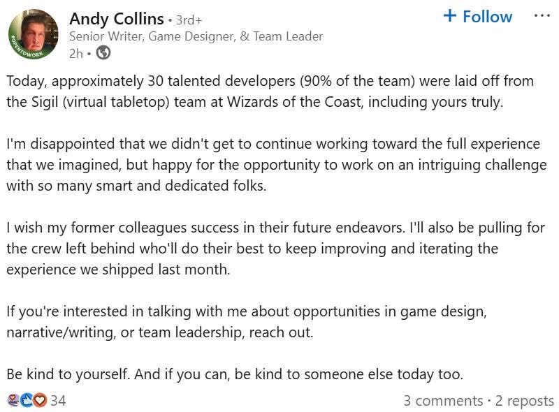 Andy Collins • 3rd+ + Follow Senior Writer, Game Designer, & Team Leader 2h • Today, approximately 30 talented developers (90% of the team) were laid off from the Sigil (virtual tabletop) team at Wizards of the Coast, including yours truly. I'm disappointed that we didn't get to continue working toward the full experience that we imagined, but happy for the opportunity to work on an intriguing challenge with so many smart and dedicated folks. I wish my former colleagues success in their future endeavors. I'll also be pulling for the crew left behind who'll do their best to keep improving and iterating the experience we shipped last month. If you're interested in talking with me about opportunities in game design, narrative/writing, or team leadership, reach out. Be kind to yourself. And if you can, be kind to someone else today too. 34 3 comments • 2 reposts
