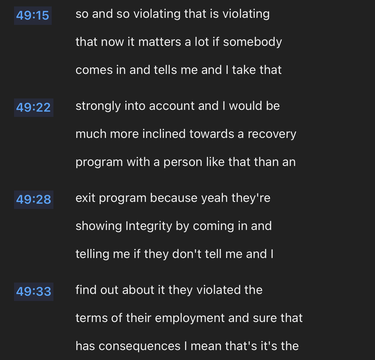 so and so violating that is violating that now it matters a lot if somebody comes in and tells me and I take that strongly into account and I would be much more inclined towards a recovery program with a person like that than an exit program because yeah they're showing Integrity by coming in and telling me if they don't tell me and I find out about it they violated the terms of their employment and sure that has consequences I mean that's it's the