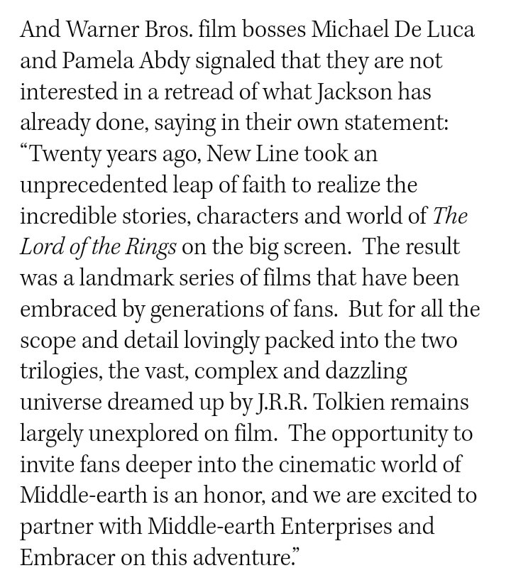 And Warner Bros. film bosses Michael De Luca and Pamela Abdy signaled that they are not interested in a retread of what lackson has already done, saying in their own statement: Twenty years ago, New Line took an unprecedented leap of faith to realize the incredible stories, characters and world of The Lord of the Rings on the big screen. The result was a landmark series of films that have been embraced by generations of fans. But for all the scope and detail lovingly packed into the two trilogies, the vast, complex and dazzling universe dreamed up by J.R.R. Tolkien remains largely unexplored on film. The opportunity to invite fans deeper into the cinematic world of Middle-earth is an honor, and we are excited to partner with Middle-earth Enterprises and Embracer on this adventure.
