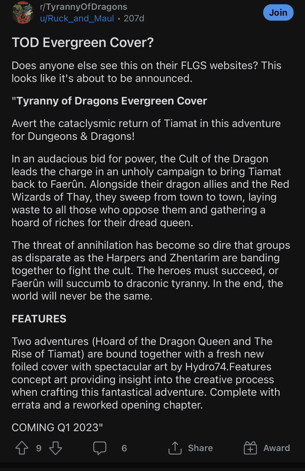 TOD Evergreen Cover? Does anyone else see this on their FLGS websites? This looks like it's about to be announced. Tyranny of Dragons Evergreen Cover Avert the cataclysmic return of Tiamat in this adventure for Dungeons & Dragons! In an audacious bid for power, the Cult of the Dragon leads the charge in an unholy campaign to bring Tiamat back to Faerûn. Alongside their dragon allies and the Red Wizards of Thay, they sweep from town to town, laying waste to all those who oppose them and gathering a hoard of riches for their dread queen. The threat of annihilation has become so dire that groups as disparate as the Harpers and Zhentarim are banding together to fight the cult. The heroes must succeed, or Faerûn will succumb to draconic tyranny. In the end, the world will never be the same. FEATURES Two adventures (Hoard of the Dragon Queen and The Rise of Tiamat) are bound together with a fresh new foiled cover with spectacular art by Hydro74. Features concept art providing insight into the creative process when crafting this fantastical adventure. Complete with errata and a reworked opening chapter. COMING 01 2023