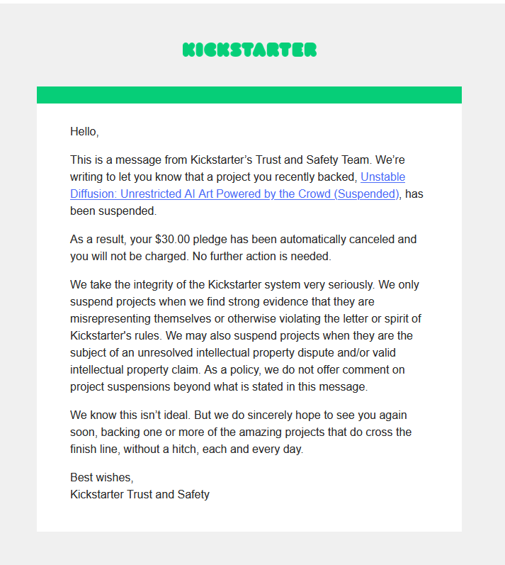 Hello, This is a message from Kickstarter's Trust and Safety Team. We're writing to let you know that a project you recently backed, Unstable Diffusion: Unrestricted Al Art Powered by the Crowd (Suspended), has been suspended. As a result, your $30.00 pledge has been automatically canceled and you will not be charged. No further action is needed. We take the integrity of the Kickstarter system very seriously. We only suspend projects when we find strong evidence that they are misrepresenting themselves or otherwise violating the letter or spirit of Kickstarter's rules. We may also suspend projects when they are the subject of an unresolved intellectual property dispute and/or valid intellectual property claim. As a policy, we do not offer comment on project suspensions beyond what is stated in this message. We know this isn't ideal. But we do sincerely hope to see you again soon, backing one or more of the amazing projects that do cross the finish line, without a hitch, each and every day. Best wishes, Kickstarter Trust and Safety