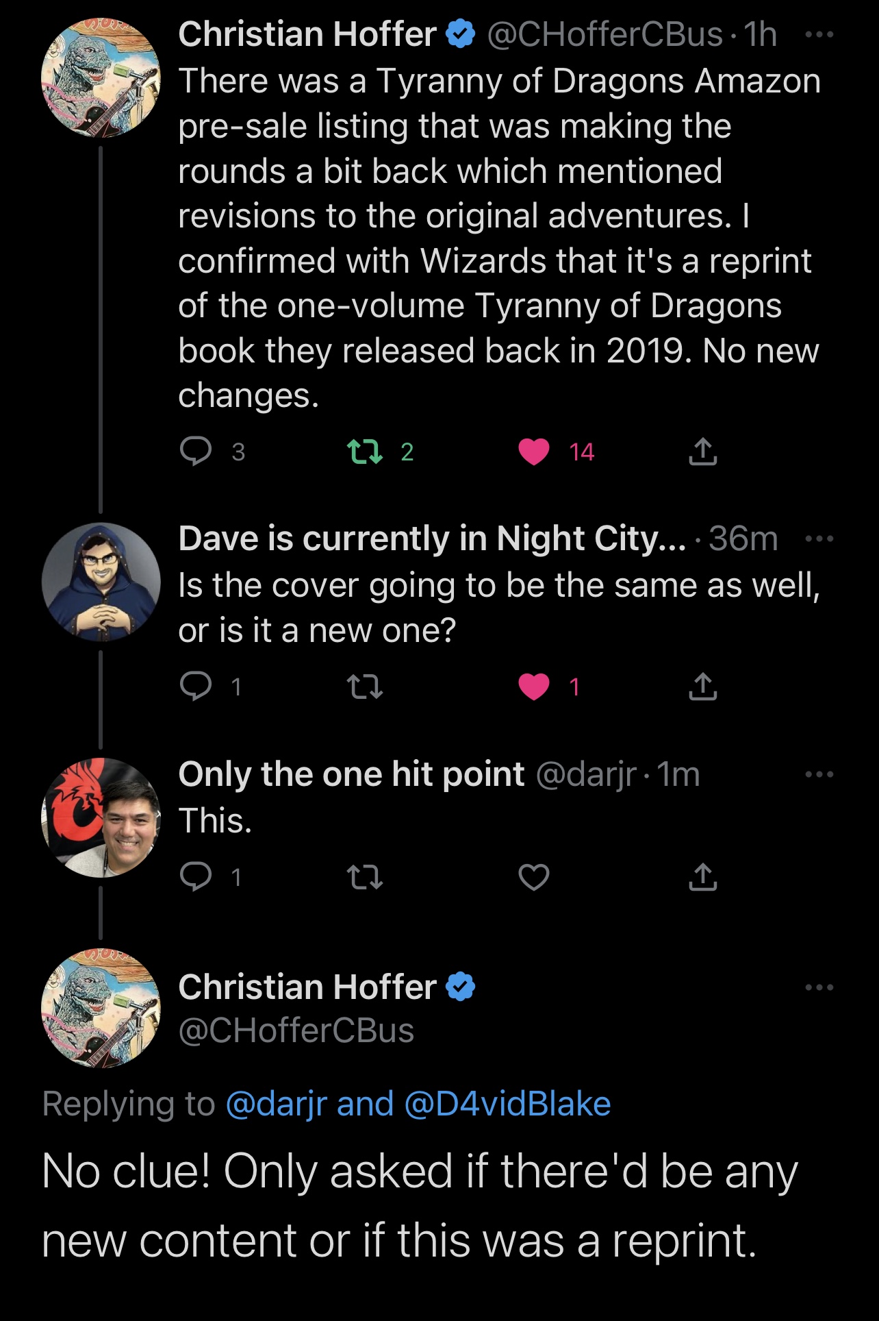 Christian Hoffer & @CHofferCBus • 1h There was a Tyranny of Dragons Amazon pre-sale listing that was making the rounds a bit back which mentioned revisions to the original adventures. I confirmed with Wizards that it's a reprint of the one-volume Tyranny of Dragons book they released back in 2019. No new changes. • 3 17 2 © 14 1, Dave is currently in Night City... 36m . Is the cover going to be the same as well, or is it a new one? 17 [ Only the one hit point @darjr • 1m This. 17 Christian Hoffer & @CHofferCBus Replying to @darjr and @D4vidBlake No clue! Only asked if there'd be any new content or if this was a reprint.
