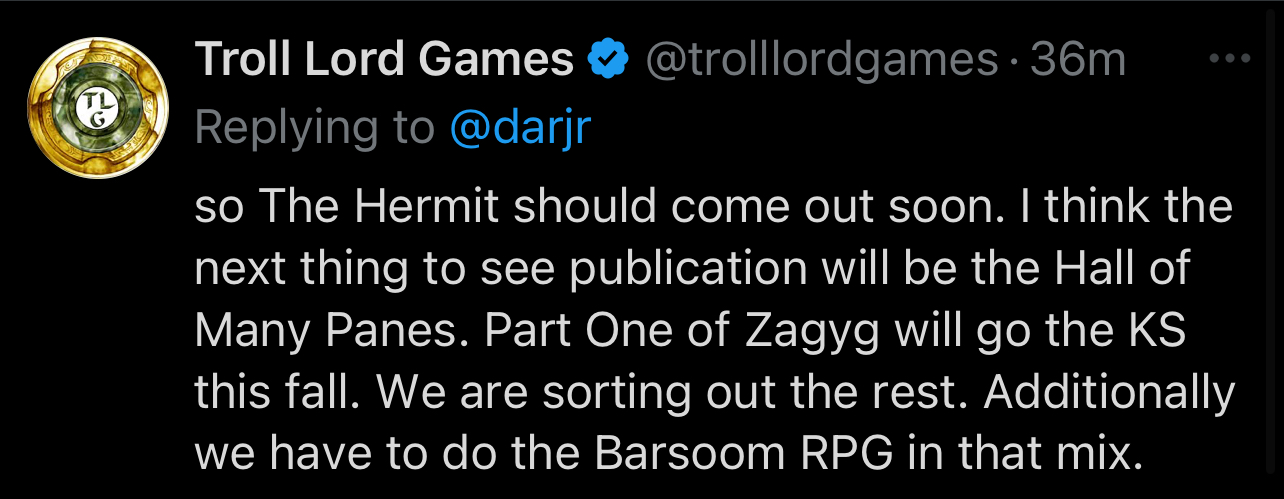 so The Hermit should come out soon. I think the next thing to see publication will be the Hall of Many Panes. Part One of Zagyg will go the KS this fall. We are sorting out the rest. Additionally we have to do the Barsoom RPG in that mix.