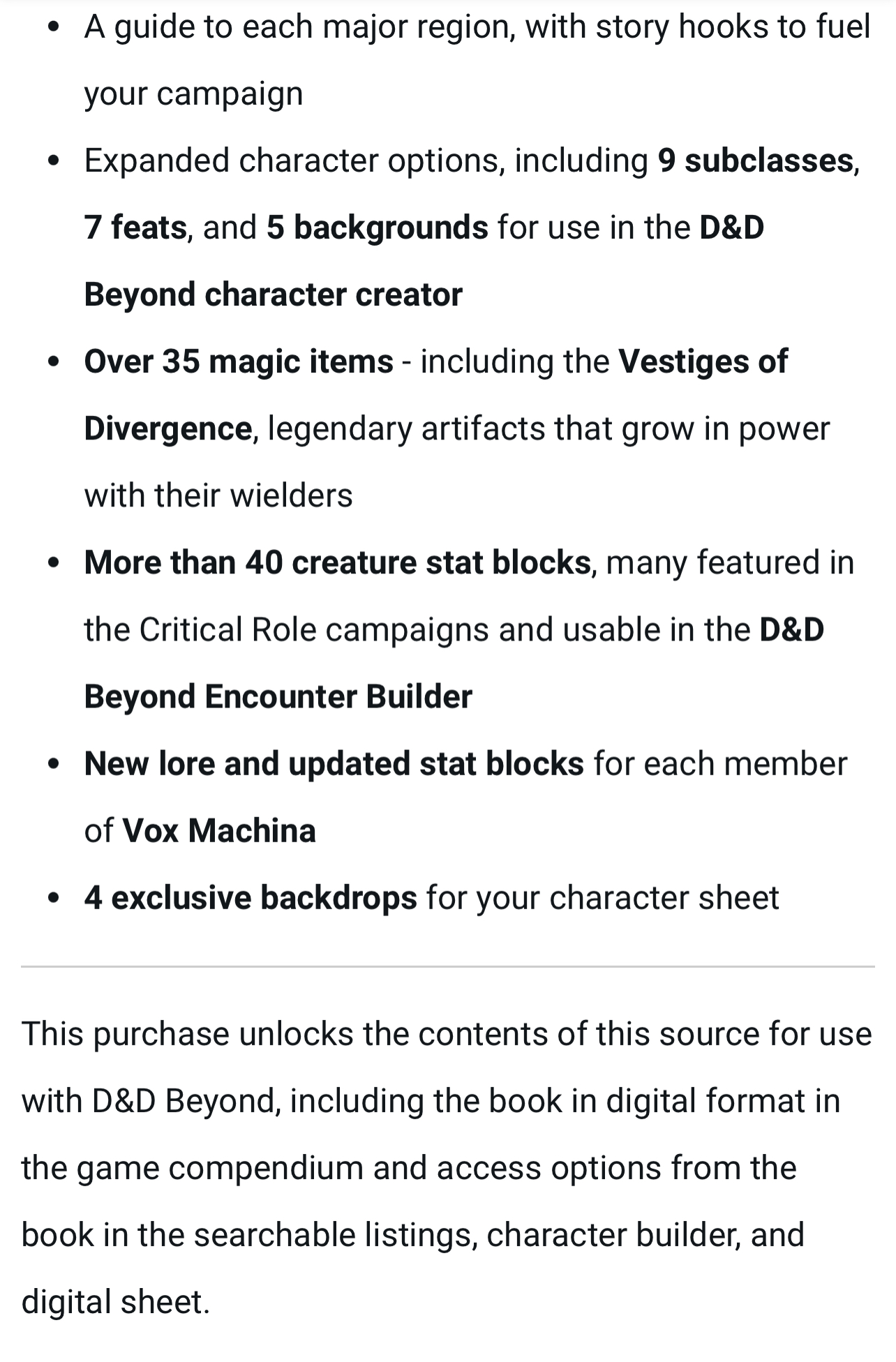 A guide to each major region, with story hooks to fuel your campaign Expanded character options, including 9 subclasses, 7 feats, and 5 backgrounds for use in the D&D Beyond character creator Over 35 magic items - including the Vestiges of Divergence, legendary artifacts that grow in power with their wielders More than 40 creature stat blocks, many featured in the Critical Role campaigns and usable in the D&D Beyond Encounter Builder New lore and updated stat blocks for each member of Vox Machina 4 exclusive backdrops for your character sheet This purchase unlocks the contents of this source for use with D&D Beyond, including the book in digital format in the game compendium and access options from the book in the searchable listings, character builder, and digital sheet.