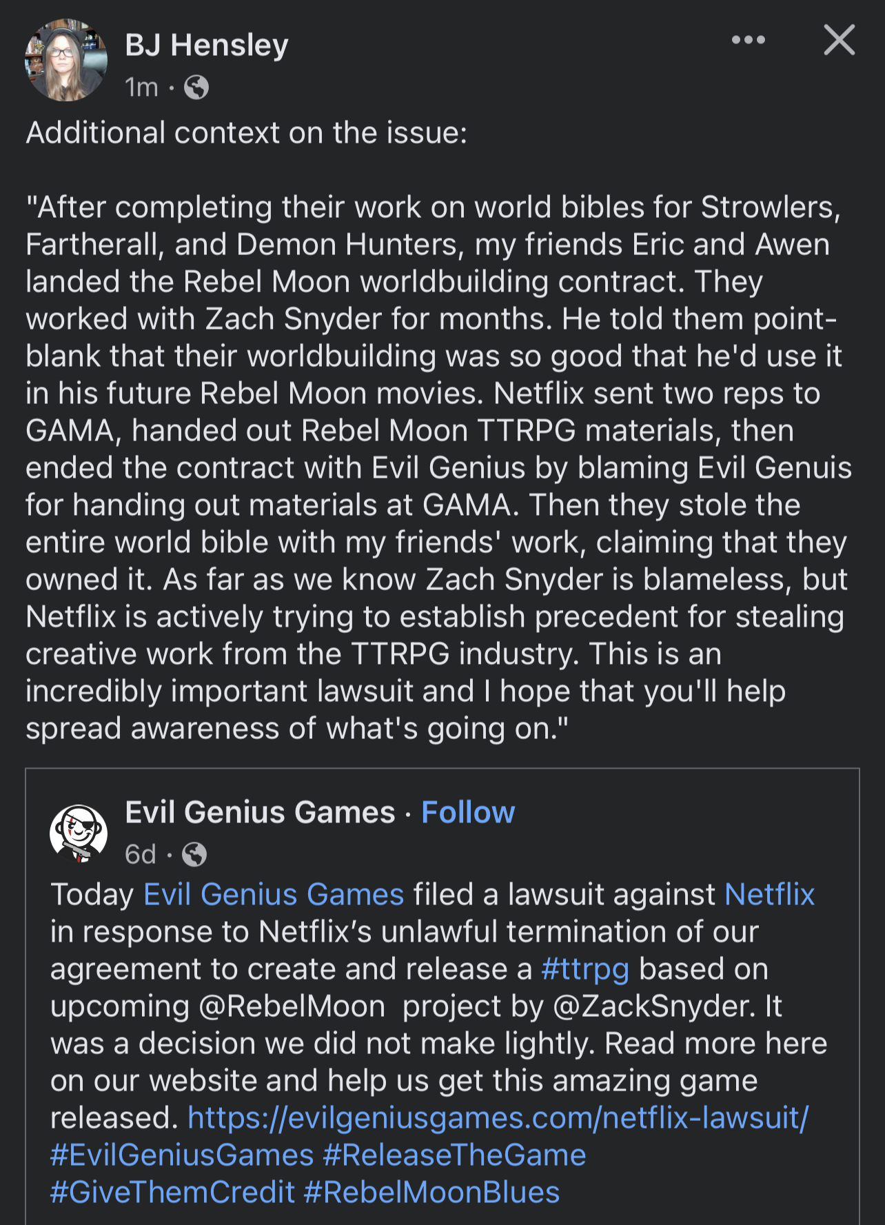 Additional context on the issue:   After completing their work on world bibles for Strowlers, Fartherall, and Demon Hunters, my friends Eric and Awen landed the Rebel Moon worldbuilding contract. They worked with Zach Snyder for months. He told them point-blank that their worldbuilding was so good that he'd use it in his future Rebel Moon movies. Netflix sent two reps to GAMA, handed out Rebel Moon TTRPG materials, then ended the contract with Evil Genius by blaming Evil Genuis for handing out materials at GAMA. Then they stole the entire world bible with my friends' work, claiming that they owned it. As far as we know Zach Snyder is blameless, but Netflix is actively trying to establish precedent for stealing creative work from the TTRPG industry. This is an incredibly important lawsuit and I hope that you'll help spread awareness of what's going on.