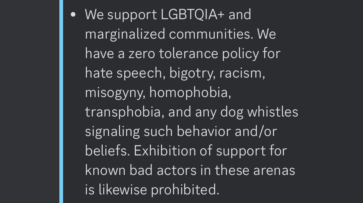 We support LGBTQIA+ and marginalized communities. We have a zero tolerance policy for hate speech, bigotry, racism, misogyny, homophobia, transphobia, and any dog whistles signaling such behavior and/or beliefs. Exhibition of support for known bad actors in these arenas is likewise prohibited.