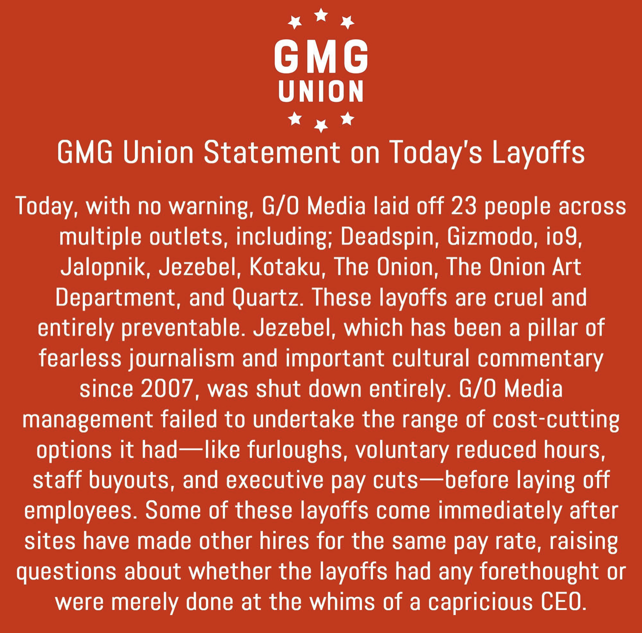 GMG Union Statement on Today's Layoffs Today, with no warning, G/O Media laid off 23 people across multiple outlets, including; Deadspin, Gizmodo, io9, Jalopnik, Jezebel, Kotaku, The Onion, The Onion Art Department, and Quartz. These layoffs are cruel and entirely preventable. Jezebel, which has been a pillar of fearless journalism and important cultural commentary since 2007, was shut down entirely. G/O Media management failed to undertake the range of cost cutting options it had -like furloughs, voluntary reduced hours, staff buyouts, and executive pay cuts--before laying off employees. Some of these layoffs come immediately after sites have made other hires for the same pay rate, raising questions about whether the layoffs had any forethought or were merely done at the whims of a capricious CEO.