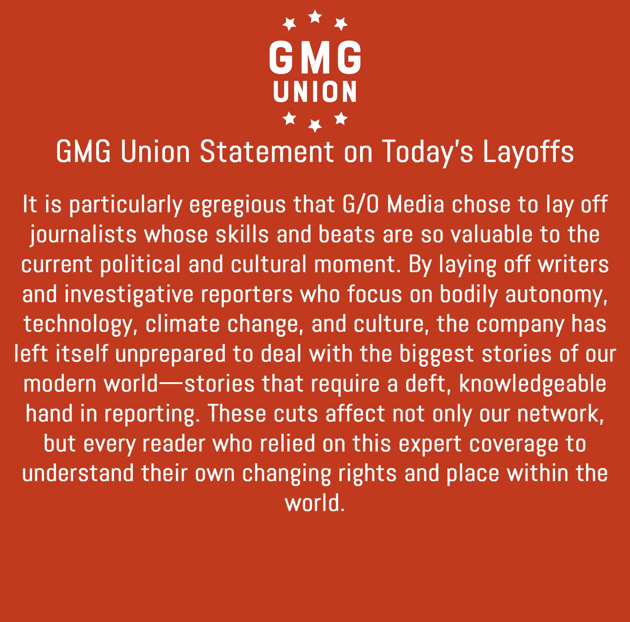 GG Union Statement on Today's Layoffs It is particularly egregious that G/O Media chose to lay off journalists whose skills and beats are so valuable to the current political and cultural moment. By laying off writers and investigative reporters who focus on bodily autonomy, technology, climate change, and culture, the company has left itself unprepared to deal with the biggest stories of our modern world- stories that require a deft, knowledgeable hand in reporting. These cuts affect not only our network, but every reader who relied on this expert coverage to understand their own changing rights and place within the world.