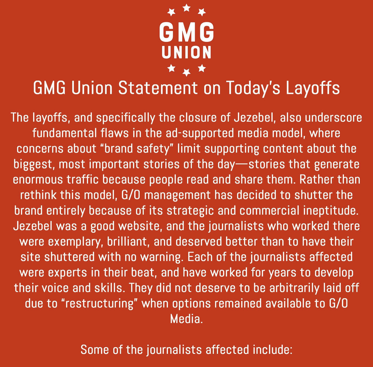 GMG Union Statement on Today's Layoffs The layoffs, and specifically the closure of Jezebel, also underscore fundamental flaws in the ad-supported media model, where concerns about brand safety limit supporting content about the biggest, most important stories of the day stories that generate enormous traffic because people read and share them. Rather than rethink this model, G/0 management has decided to shutter the brand entirely because of its strategic and commercial ineptitude. Jezebel was a good website, and the journalists who worked there were exemplary, brilliant, and deserved better than to have their site shuttered with no warning. Each of the journalists affected were experts in their beat, and have worked for years to develop their voice and skills. They did not deserve to be arbitrarily laid off due to restructuring when options remained available to G/0 Media. Some of the journalists affected include: