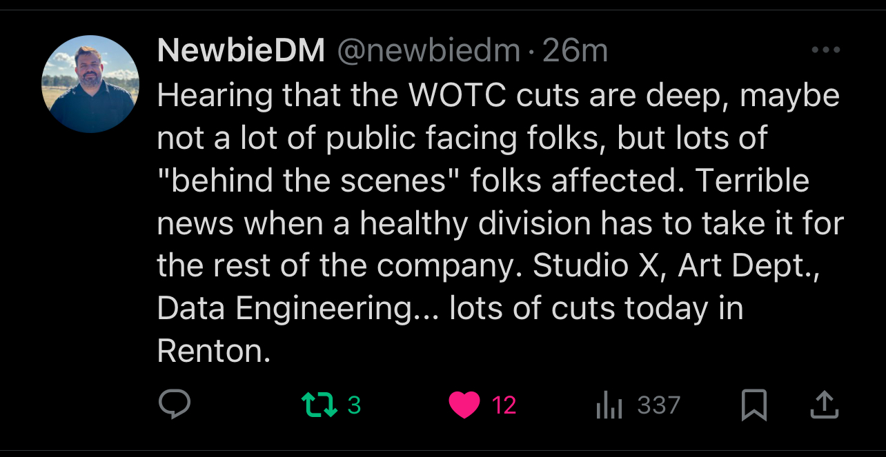 Hearing that the WOTC cuts are deep, maybe not a lot of public facing folks, but lots of behind the scenes folks affected. Terrible news when a healthy division has to take it for the rest of the company. Studio X, Art Dept., Data Engineering... lots of cuts today in Renton.