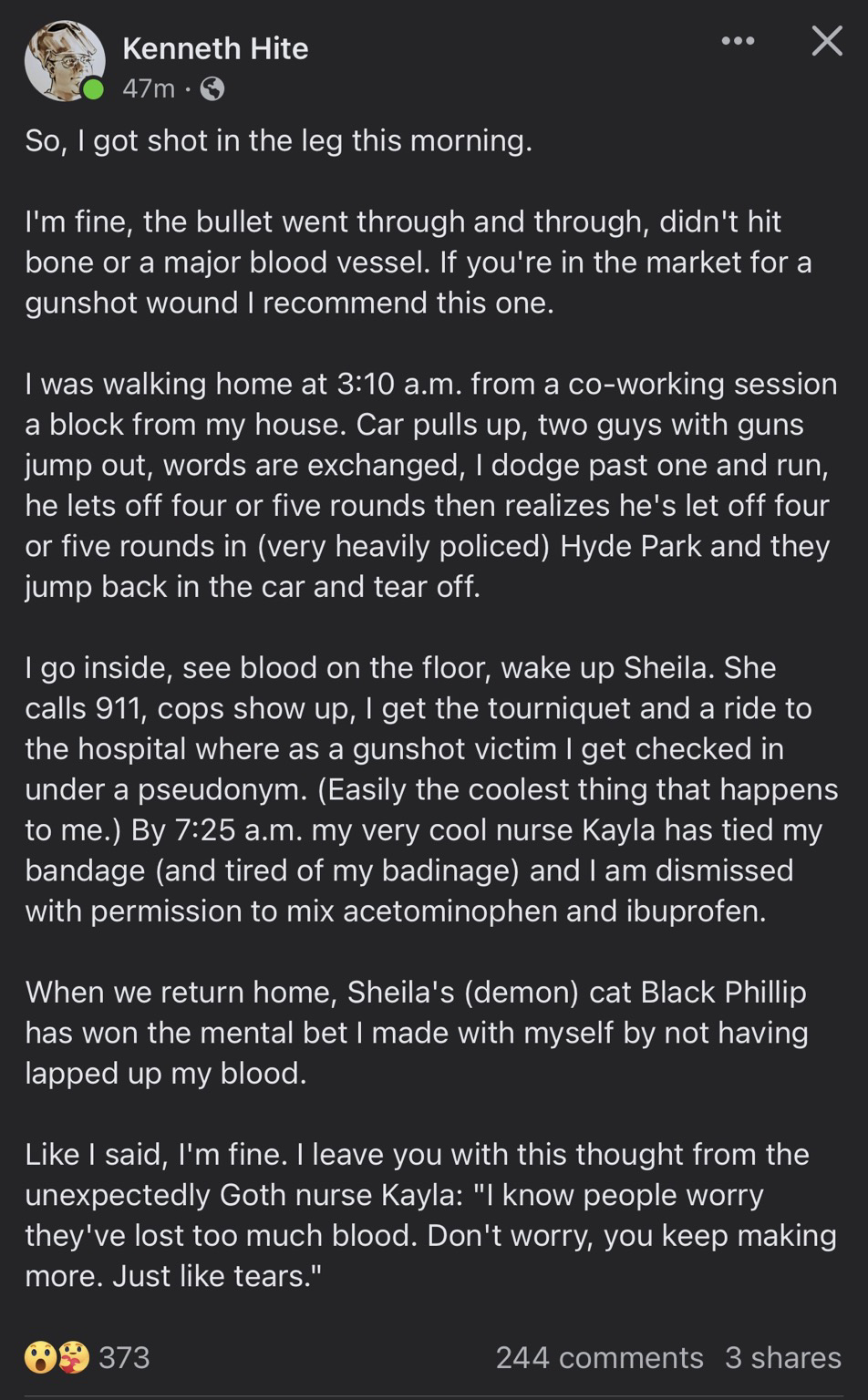 So, I got shot in the leg this morning. X I'm fine, the bullet went through and through, didn't hit bone or a major blood vessel. If you're in the market for a gunshot wound I recommend this one. I was walking home at 3:10 a.m. from a co-working session a block from my house. Car pulls up, two guys with guns jump out, words are exchanged, I dodge past one and run, he lets off four or five rounds then realizes he's let off four or five rounds in (very heavily policed) Hyde Park and they jump back in the car and tear off. 1 go inside, see blood on the floor, wake up Sheila. She calls 911, cops show up, I get the tourniquet and a ride to the hospital where as a gunshot victim I get checked in under a pseudonym. (Easily the coolest thing that happens to me.) By 7:25 a.m. my very cool nurse Kayla has tied my bandage (and tired of my badinage) and I am dismissed with permission to mix acetominophen and ibuprofen. When we return home, Sheila's (demon cat Black Phillip has won the mental bet I made with myself by not having lapped up my blood. Like I said, I'm fine. I leave you with this thought from the unexpectedly Goth nurse Kayla: I know people worry they've lost too much blood. Don't worry, you keep making more. Just like tears.