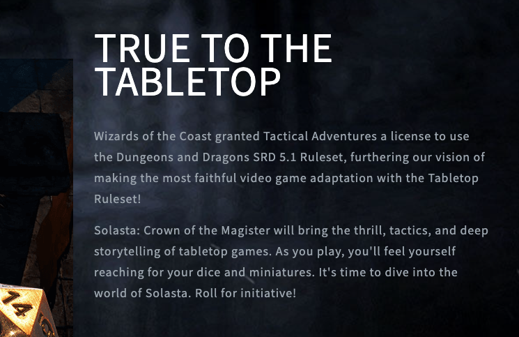 TRUE TO THE TABLETOP Wizards of the Coast granted Tactical Adventures a license to use the Dungeons and Dragons SRD 5.1 Ruleset, furthering our vision of making the most faithful video game adaptation with the Tabletop Ruleset!  Solasta: Crown of the Magister will bring the thrill, tactics, and deep storytelling of tabletop games. As you play, you'll feel yourself reaching for your dice and miniatures. It's time to dive into the world of Solasta. Roll for initiative!