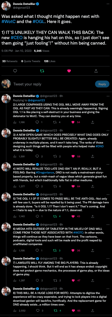 Was asked what I thought might happen next with #WotC and the #OGL. Here it goes.  1) IT’S UNLIKELY THEY CAN WALK THIS BACK: The new #CEO is hanging his hat on this, so I just don’t see them going “just fooling’!” without him being canned. 2) LARGE COMPANIES USING THE OGL WILL MOVE AWAY FROM THE OGL AS FAST AS THEY CAN: This is already seemingly happening. Signing OGL 1.1 is like placing a self-destruct in your business and giving the detonator to WotC. They can destroy you at any time.  3) A NEW OPEN GAME WHICH DOES PRECISELY WHAT DND DOES ONLY PROBABLY SLIGHTLY BETTER WILL BE CREATED: Again, already underway in multiple places, and it won’t take long. The ranks of those designing such things will be filled with people who helped make #DND what it is today.  4) WOTC WILL REALIZE TOO LATE DND ISN’T AN IP, REALLY, BUT A FEELING: Barring #Dragonlance, DND is not really a mainstream story-based property, but a mish-mash of vague ideas which generate great fun with friends, but which traditionally falls flat in other mediums.  5) THE OGL 1.1 (IF IT COMES TO PASS) WILL BE THE ANTI-OGL: Not only will few use it, buyers will be repelled by it being used. The PR damage here is already done. “Is it OGL 1.1? Then I don’t want it.” That’s coming. And — I hate to say it — due to the nature of 1.1, deserved.  6) MEDIA HITS OUTSIDE OF TABLETOP IN THE MILIEU OF DND WILL COME FROM THOSE NOT ASSOCIATED WITH #WOTC: In other words, things will continue as they have been on that front. The cartoons, podcasts, digital tools and such will be made and the profit reaped by unaffiliated companies  7) LAWSUITS WILL FLY AMONG THE BIG PLAYERS: This is already happening, I should think. But it will end as it has always ended: copyright does not protect game mechanics, the processes of game play, or the ideas of game play.  8) THIS WILL BE A HUGE LOSS FOR WOTC: Attempts to digitize the experience will be crazy expensive, and trying to lock players into a digital download garden will backfire, horrifically. And the replacement game for DND already exists…a million times over.